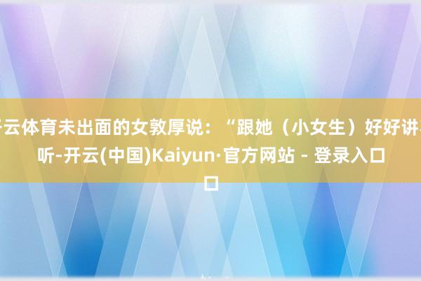 开云体育未出面的女敦厚说：“跟她（小女生）好好讲不听-开云(中国)Kaiyun·官方网站 - 登录入口