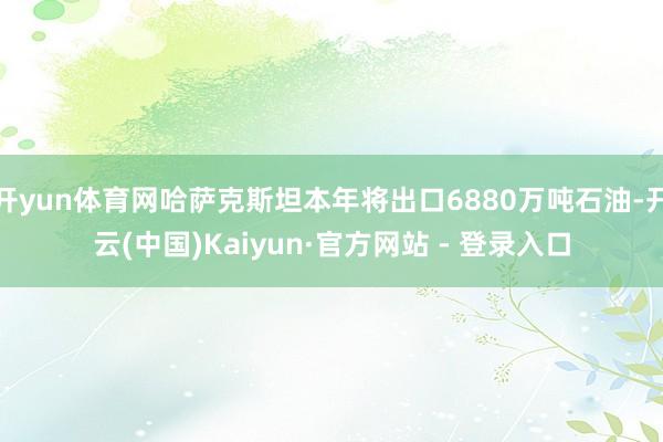 开yun体育网哈萨克斯坦本年将出口6880万吨石油-开云(中国)Kaiyun·官方网站 - 登录入口