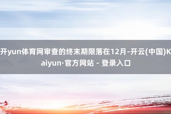 开yun体育网审查的终末期限落在12月-开云(中国)Kaiyun·官方网站 - 登录入口