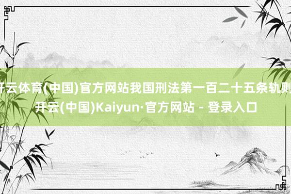 开云体育(中国)官方网站我国刑法第一百二十五条轨则-开云(中国)Kaiyun·官方网站 - 登录入口