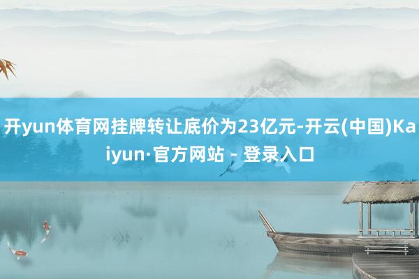 开yun体育网挂牌转让底价为23亿元-开云(中国)Kaiyun·官方网站 - 登录入口