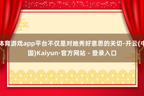 体育游戏app平台不仅是对她秀好意思的关切-开云(中国)Kaiyun·官方网站 - 登录入口