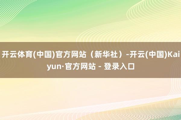 开云体育(中国)官方网站（新华社）-开云(中国)Kaiyun·官方网站 - 登录入口