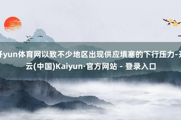 开yun体育网以致不少地区出现供应填塞的下行压力-开云(中国)Kaiyun·官方网站 - 登录入口