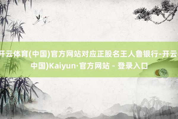 开云体育(中国)官方网站对应正股名王人鲁银行-开云(中国)Kaiyun·官方网站 - 登录入口