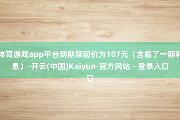 体育游戏app平台到期赎回价为107元（含临了一期利息）-开云(中国)Kaiyun·官方网站 - 登录入口