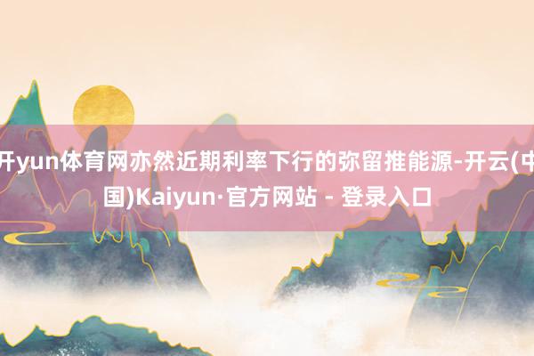 开yun体育网亦然近期利率下行的弥留推能源-开云(中国)Kaiyun·官方网站 - 登录入口