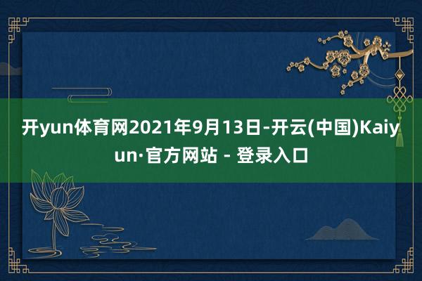 开yun体育网　　2021年9月13日-开云(中国)Kaiyun·官方网站 - 登录入口