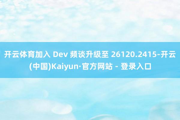 开云体育加入 Dev 频谈升级至 26120.2415-开云(中国)Kaiyun·官方网站 - 登录入口