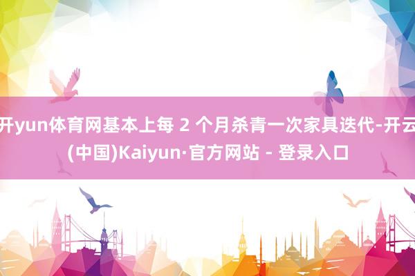 开yun体育网基本上每 2 个月杀青一次家具迭代-开云(中国)Kaiyun·官方网站 - 登录入口