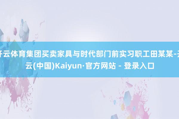 开云体育集团买卖家具与时代部门前实习职工田某某-开云(中国)Kaiyun·官方网站 - 登录入口