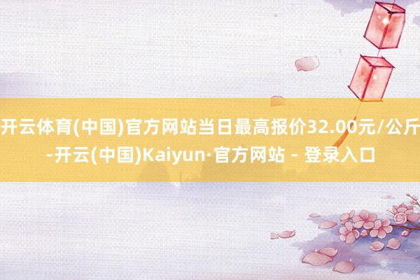 开云体育(中国)官方网站当日最高报价32.00元/公斤-开云(中国)Kaiyun·官方网站 - 登录入口