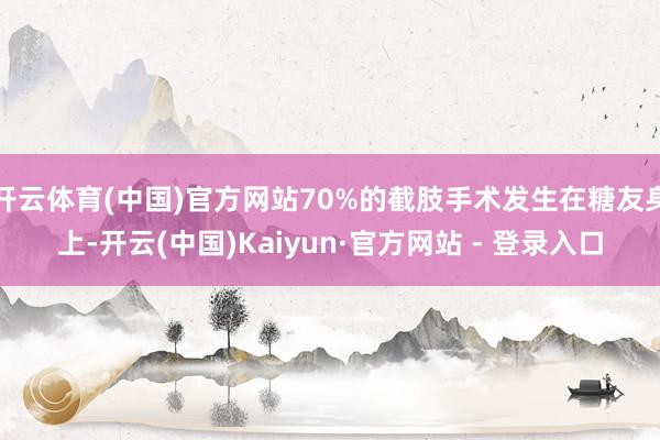 开云体育(中国)官方网站70%的截肢手术发生在糖友身上-开云(中国)Kaiyun·官方网站 - 登录入口