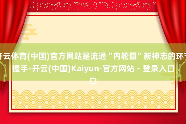 开云体育(中国)官方网站是流通“内轮回”新神志的环节握手-开云(中国)Kaiyun·官方网站 - 登录入口