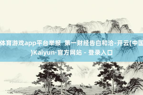 体育游戏app平台举报  第一财经告白和洽-开云(中国)Kaiyun·官方网站 - 登录入口