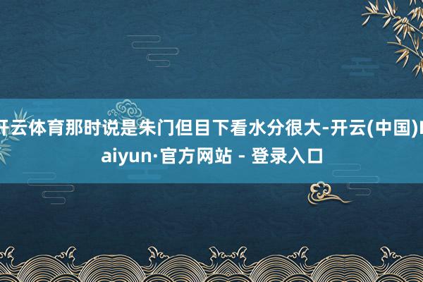 开云体育那时说是朱门但目下看水分很大-开云(中国)Kaiyun·官方网站 - 登录入口